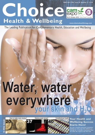 ISSN 2041-7780 Issue 18 Aug/Sep 12 £3.50




Choice
   Health & Wellbeing                                                                             www.choicehealthmag.com

          The Leading Publication for Complementary Health, Education and Wellbeing




Water, water
everywhere H O
     your skin and                                                                                                       2
                  How to make more money        Helping weak bones        Constitutional health
                                                                                                  Your Health and
In this issue:




                 20                        37                        40                           Wellbeing Success
                                                                                                  Starts Here!
                                                                                                  Are you a health-conscious consumer,
                                                                                                  looking to come into the industr y or
                                                                                                  looking for a suitable treatment? Find
                                                                                                  out what the exper ts say and read.
 