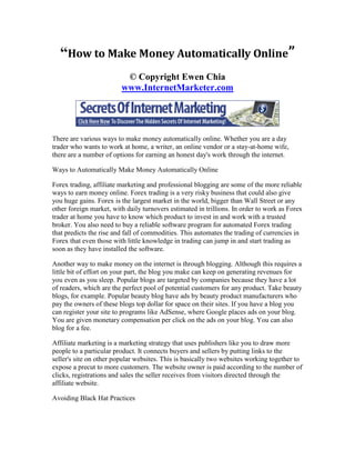 “How to Make Money Automatically Online”
                          © Copyright Ewen Chia
                         www.InternetMarketer.com




There are various ways to make money automatically online. Whether you are a day
trader who wants to work at home, a writer, an online vendor or a stay-at-home wife,
there are a number of options for earning an honest day's work through the internet.

Ways to Automatically Make Money Automatically Online

Forex trading, affiliate marketing and professional blogging are some of the more reliable
ways to earn money online. Forex trading is a very risky business that could also give
you huge gains. Forex is the largest market in the world, bigger than Wall Street or any
other foreign market, with daily turnovers estimated in trillions. In order to work as Forex
trader at home you have to know which product to invest in and work with a trusted
broker. You also need to buy a reliable software program for automated Forex trading
that predicts the rise and fall of commodities. This automates the trading of currencies in
Forex that even those with little knowledge in trading can jump in and start trading as
soon as they have installed the software.

Another way to make money on the internet is through blogging. Although this requires a
little bit of effort on your part, the blog you make can keep on generating revenues for
you even as you sleep. Popular blogs are targeted by companies because they have a lot
of readers, which are the perfect pool of potential customers for any product. Take beauty
blogs, for example. Popular beauty blog have ads by beauty product manufacturers who
pay the owners of these blogs top dollar for space on their sites. If you have a blog you
can register your site to programs like AdSense, where Google places ads on your blog.
You are given monetary compensation per click on the ads on your blog. You can also
blog for a fee.

Affiliate marketing is a marketing strategy that uses publishers like you to draw more
people to a particular product. It connects buyers and sellers by putting links to the
seller's site on other popular websites. This is basically two websites working together to
expose a precut to more customers. The website owner is paid according to the number of
clicks, registrations and sales the seller receives from visitors directed through the
affiliate website.

Avoiding Black Hat Practices
 