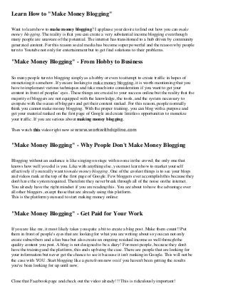 Learn How to "Make Money Blogging"
Want to learn how to make money blogging? I applause your desire to find out how you can make
money blogging. The reality is that you can create a very substantial income blogging even though
many people are unaware of the potential. The internet has transitioned to a hub driven by community
generated content. For this reason social media has become super powerful and the reason why people
turn to Youtube not only for entertainment but to get find solutions to their problems.
"Make Money Blogging" - From Hobby to Business
So many people turn to blogging simply as a hobby or even to attempt to create traffic in hopes of
monetizing it somehow. If you are looking to make money blogging, it is worth mentioning that you
have to implement various techniques and take much into consideration if you want to get your
content in front of peoples' eyes. These things are crucial to your success online but the reality that the
majority of bloggers are not equipped with the knowledge, the tools, and the system necessary to
compete with the ocean of bloggers and get their content ranked. For this reason, people normally
think you cannot make money blogging. With the proper training, you can blog with a purpose and
get your material ranked on the first page of Google and create limitless opportunities to monetize
your traffic. If you are serious about making money blogging,
Then watch this video right now at www.workwithdcpline.com
"Make Money Blogging" - Why People Don't Make Money Blogging
Blogging without an audience is like singing on stage with no one in the crowd; the only one that
knows how well you did is you. Like with anything else, you must learn how to market yourself
effectively if you really want to make money blogging. One of the coolest things is to see your blogs
and videos rank at the top of the first page of Google. Few bloggers ever accomplish this because they
don't have the system required. Therefore they never break through all of the noise on the internet.
You already have the right mindset if you are reading this. You are about to have the advantage over
all other bloggers, except those that are already using this platform.
This is the platform you need to start making money online:
"Make Money Blogging" - Get Paid for Your Work
If you are like me, it most likely takes you quite a bit to create a blog post. Make them count!! Put
them in front of people's eyes that are looking for what you are writing about so you can not only
create subscribers and a fan base but also create an ongoing residual income as well through the
quality content you post. A blog is not designed to be a diary! For most people, because they don't
have the training and the platform, this ends up being the case. There are people that are looking for
your information but never get the chance to see it because it isn't ranking in Google. This will not be
the case with YOU. Start blogging like a guru from now on if you haven't been getting the results
you've been looking for up until now.
Close that Facebook page and check out the video already!!! This is ridiculously important!
 