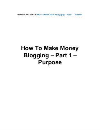 Published based on How To Make Money Blogging – Part 1 – Purpose
How To Make Money
Blogging – Part 1 –
Purpose
 