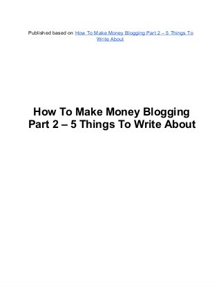 Published based on How To Make Money Blogging Part 2 – 5 Things To
Write About
How To Make Money Blogging
Part 2 – 5 Things To Write About
 