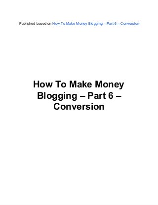 Published based on How To Make Money Blogging – Part 6 – Conversion
How To Make Money
Blogging – Part 6 –
Conversion
 
