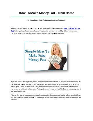 How To Make Money Fast - From Home
_____________________________________________________________________________________

By Naon Faon - http:/howtomakemoneyfastt.com

There are tons of sites that claim they can teach on how to make money fast, How To Make Money

Fast but only a few of them actually have the potential to make you wealthy. Before you can earn
money in large sums, you should first learn the art of how to make money fast.

If you are new in making money online then you should be careful not to fall for sites that promises you
the world and deliver nothing. One of the biggest mistakes people fall for is joining the online survey
bandwagon. Online paid survey is usually touted to be one of the fastest and easiest ways to make
money online but this is not accurate. Participating in online surveys is difficult, time-consuming, and it
will not make you rich.
Meanwhile, you will also encounter countless other sites that teach you how to make money fast from
affiliate marketing, selling on eBay, or franchising. These are all legitimate ways to earn money over the
internet.

 