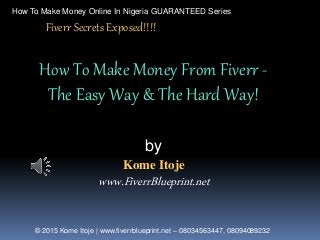 How To Make Money Online In Nigeria GUARANTEED Series
© 2015 Kome Itoje | www.fiverrblueprint.net – 08034563447, 08094089232
Kome Itoje
www.FiverrBlueprint.net
How To Make Money From Fiverr -
The Easy Way & The Hard Way!
by
Fiverr Secrets Exposed!!!!
 