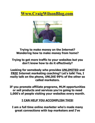 Www.CraigWilsonBlog.com




     Trying to make money on the Internet?
    Wondering how to make money from home?

 Trying to get more traffic to your websites but you
        don't know how to do it effectively?

Looking for somebody who provides UNLIMITED and
 FREE Internet marketing coaching? Let's talk! Yes, I
really talk on the phone, UNLIKE 99% of the other so
                   called marketers.

IF you promote affiliate programs, MLM opportunities
  or sell products and services you're going to need
1,000's of people visiting your websites every month.

        I CAN HELP YOU ACCOMPLISH THIS!

 I am a full time online marketer who's made many
   great connections with top marketers and I've
 