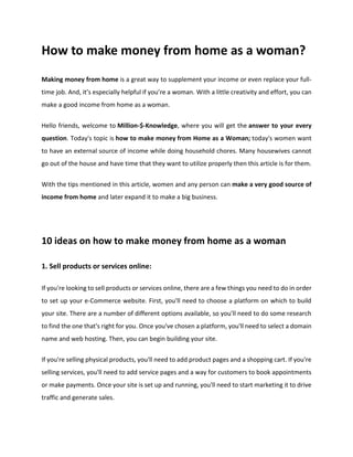How to make money from home as a woman?
Making money from home is a great way to supplement your income or even replace your full-
time job. And, it’s especially helpful if you’re a woman. With a little creativity and effort, you can
make a good income from home as a woman.
Hello friends, welcome to Million-$-Knowledge, where you will get the answer to your every
question. Today's topic is how to make money from Home as a Woman; today's women want
to have an external source of income while doing household chores. Many housewives cannot
go out of the house and have time that they want to utilize properly then this article is for them.
With the tips mentioned in this article, women and any person can make a very good source of
income from home and later expand it to make a big business.
10 ideas on how to make money from home as a woman
1. Sell products or services online:
If you're looking to sell products or services online, there are a few things you need to do in order
to set up your e-Commerce website. First, you'll need to choose a platform on which to build
your site. There are a number of different options available, so you'll need to do some research
to find the one that's right for you. Once you've chosen a platform, you'll need to select a domain
name and web hosting. Then, you can begin building your site.
If you're selling physical products, you'll need to add product pages and a shopping cart. If you're
selling services, you'll need to add service pages and a way for customers to book appointments
or make payments. Once your site is set up and running, you'll need to start marketing it to drive
traffic and generate sales.
 