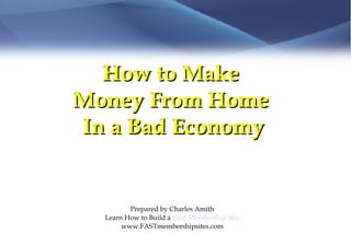 How to Make  Money From Home  In a Bad Economy Prepared by Charles Amith Learn How to Build a  Paid Membership Site www.FASTmembershipsites.com 