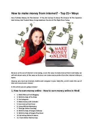 How to make money from internet? - Top 21+ Ways
How To Make Money On The Internet - If You Are Curious To Know The Answer To This Question
And Its Easy And Trusted Ways, Congratulations You Are At The Right Place Today.
Because as the use of internet is increasing, so are the ways to make money from it and today we
will talk about some of the ways so that we can make money online from the internet sitting at
home.
Anyway, you must use internet, mobile and computer in your daily life, so let's make this use of
internet a way to earn money!
In this article you are going to know!
1. How to earn money online - How to earn money online in Hindi
• 1. Make Money From Blogging
 2. With the help of YouTube
• 3. Via Instagram
• 4. Make money with LinkedIn
• 5. Earn money from Fever
• 6. Using Affiliate Marketing
• 7. Through Online Teaching
• 8. With the help of Google AdSense
• 9. With the help of Google Play Store
• 10. By Selling Online Products
• 11. From Online Paid Surveys
 