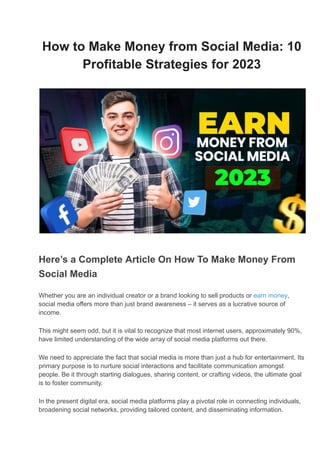 How to Make Money from Social Media: 10
Profitable Strategies for 2023
Here’s a Complete Article On How To Make Money From
Social Media
Whether you are an individual creator or a brand looking to sell products or earn money,
social media offers more than just brand awareness – it serves as a lucrative source of
income.
This might seem odd, but it is vital to recognize that most internet users, approximately 90%,
have limited understanding of the wide array of social media platforms out there.
We need to appreciate the fact that social media is more than just a hub for entertainment. Its
primary purpose is to nurture social interactions and facilitate communication amongst
people. Be it through starting dialogues, sharing content, or crafting videos, the ultimate goal
is to foster community.
In the present digital era, social media platforms play a pivotal role in connecting individuals,
broadening social networks, providing tailored content, and disseminating information.
 