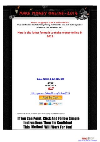 Are you Struggling To Make A Income Online ?
Frustrated with outdated money making methods like SEO, Link Building,Ar cle
                       Marke ng, CPA Networks, etc...

Here is the latest formula to make money online in
                       2013




                            Order TODAY & Get 80% OFF
                                          $197
                                       NOW ONLY
                                           $17
                   http://gum.co/MakeMoneyOnline2013




It Doesn't Ma er If You Never Even Made A Single Cent Online Before




                                                                       converted by Web2PDFConvert.com
 