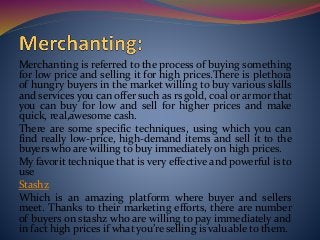Merchanting is referred to the process of buying something
for low price and selling it for high prices.There is plethora
of hungry buyers in the market willing to buy various skills
and services you can offer such as rs gold, coal or armor that
you can buy for low and sell for higher prices and make
quick, real,awesome cash.
There are some specific techniques, using which you can
find really low-price, high-demand items and sell it to the
buyers who are willing to buy immediately on high prices.
My favorit technique that is very effective and powerful is to
use
Stashz
Which is an amazing platform where buyer and sellers
meet. Thanks to their marketing efforts, there are number
of buyers on stashz who are willing to pay immediately and
in fact high prices if what you’re selling is valuable to them.
 
