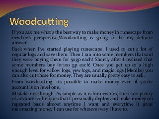 If you ask me what’s the best way to make money in runescape from
newbee’s perspective,Woodcutting is going to be my definite
answer.
Back when I’ve started playing runescape, I used to cut a lot of
regular logs and save them. Then I ran into some members that said
they were buying them for 50gp each! Shortly after I realized that
some members buy for100 gp each! Once you get up to a high
enough level for willow logs, yew logs, and magic logs {Membs} you
can also cut those for money. They are usually pretty easy to sell.
From woodcutting, its possible to make money even if you’re
account is on level one.
Mistake not though. As simple as it is for newbies, there are plenty
of advance techniques that I personally deploy and make money on
repeated basis almost anytime I want and everytime it gives
me amazing money I can use for whatever way I have to.
 