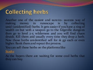 Another one of the easiest and sure-to- success way of
making money in runescape is by collecting
unid (unidentified) herbs. It gets easier if you have a ring of
wealth on but with a weapon go to the Edgeville dungeon
then go to level 2-5 wilderness and you will find chaos
druids. Kill them and usually every time they drop a herb.
Now those herbs unidentified sell for 1k gp each or even
higher. Bank them and repeat the process.
You can sell these herbs on the platforms like
Stashz
As the buyers there are waiting for some cool herbs that
they can buy.
 