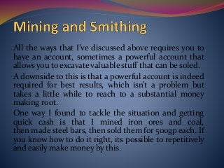All the ways that I’ve discussed above requires you to
have an account, sometimes a powerful account that
allows you to excavate valuable stuff that can be soled.
A downside to this is that a powerful account is indeed
required for best results, which isn’t a problem but
takes a little while to reach to a substantial money
making root.
One way I found to tackle the situation and getting
quick cash is that I mined iron ores and coal,
then made steel bars, then sold them for 500gp each. If
you know how to do it right, its possible to repetitively
and easily make money by this.
 