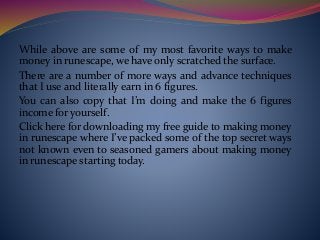 While above are some of my most favorite ways to make
money in runescape, we have only scratched the surface.
There are a number of more ways and advance techniques
that I use and literally earn in 6 figures.
You can also copy that I’m doing and make the 6 figures
income for yourself.
Click here for downloading my free guide to making money
in runescape where I’ve packed some of the top secret ways
not known even to seasoned gamers about making money
in runescape starting today.
 