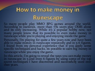 So many people play MMO RPG games around the world.
According to statistics, more than 77k users play OSRS alone
and its only increasing. While it’s a popular hobby now, not
many people know that its possible to even make money in
runescape while you’re playing and enjoying inside the game.
Personally, I’m playing for quite a few years now and have been
able to make money in runescape repeatedly and in 5-6 figures.
I found from my personal experience that if you apply some
specific techniques and hacks, its possible to earn big money in
runescape while you enjoy the game.
In this article, I’m going to reveal the ways you can make money
in runescape in 5 and even 6 figures by using some of the top
secret techniques I have discovered and successfully used over
thee years.
 