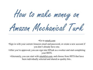 How to make money on 
Amazon Mechanical Turk 
•Go to mturk.com 
•Sign in with your current Amazon email and password, or create a new account if 
you don’t already have one. 
•After you’re approved, you can sign into MTurk as a worker and start completing 
your HITS. 
•Alternately, you can start with mturklist.com, and choose from HITS that have 
been individually selected and shared as quality hits.. 
 