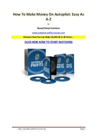 http://autopilot-profits-secrets.com Page 1
How To Make Money On Autopilot: Easy As
A-Z
By
Razaq Olaniyi Sunmonu
www.autopilot-profits-secrets.com
Discover How You Can Make $3,460.25 In 24 Hours...
CLICK HERE NOW TO START WATCHING
 