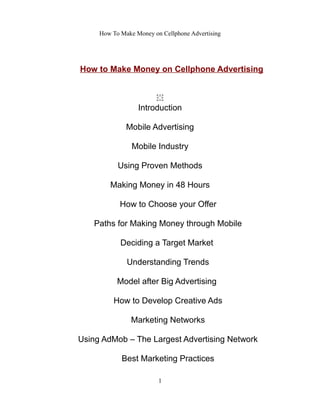 How To Make Money on Cellphone Advertising
How to Make Money on Cellphone Advertising
͏
Introduction
Mobile Advertising
Mobile Industry
Using Proven Methods
Making Money in 48 Hours
How to Choose your Offer
Paths for Making Money through Mobile
Deciding a Target Market
Understanding Trends
Model after Big Advertising
How to Develop Creative Ads
Marketing Networks
Using AdMob – The Largest Advertising Network
Best Marketing Practices
1
 