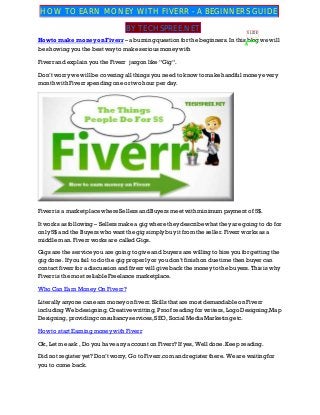 How to make money on Fiverr – a burning question for the beginners. In this blog we will
be showing you the best way to make serious money with
Fiverr and explain you the Fiverr jargon like “Gig“.
Don’t worry we will be covering all things you need to know to make handful money every
month with Fiverr spending one or two hour per day.
Fiverr is a marketplace where Sellers and Buyers meet with minimum payment of 5$.
It works as following – Sellers make a gig where they describe what they are going to do for
only 5$ and the Buyers who want the gig simply buy it from the seller. Fiverr worksas a
middle man. Fiverr works are called Gigs.
Gigs are the service you are going to give and buyers are willing to hire you for getting the
gig done. If you fail to do the gig properly or you don’t finish on due time then buyer can
contact fiverr for a discussion and fiverr will give back the money to the buyers. This is why
Fiverr is the most reliable Freelance marketplace.
Who Can Earn Money On Fiverr?
Literally anyone can earn money on fiverr. Skills that are most demandable on Fiverr
including Web designing, Creative writting, Proof reading for writers, Logo Designing,Map
Designing, providing consultancy services, SEO, Social MediaMarketing etc.
How to start Earning money with Fiverr
Ok, Let me ask , Do you have any account on Fiverr? If yes, Well done. Keep reading.
Did not register yet? Don’t worry, Go to Fiverr.com and register there. We are waiting for
you to come back.
HOW TO EARN MONEY WITH FIVERR - A BEGINNERS GUIDE
BY TECHSPREE.NET SLIDE
 