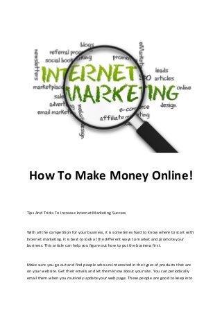 How To Make Money Online!
Tips And Tricks To Increase Internet Marketing Success

With all the competition for your business, it is sometimes hard to know where to start with
Internet marketing. It is best to look at the different ways to market and promote your
business. This article can help you figure out how to put the business first.

Make sure you go out and find people who are interested in the types of products that are
on your website. Get their emails and let them know about your site. You can periodically
email them when you routinely update your web page. These people are good to keep into

 