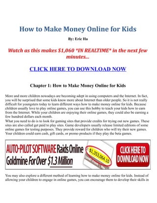 How to Make Money Online for Kids
                                            By: Eric Ha


 Watch as this makes $1,060 *IN REALTIME* in the next few
                        minutes...

                 CLICK HERE TO DOWNLOAD NOW

                 Chapter 1: How to Make Money Online for Kids

More and more children nowadays are becoming adept in using computers and the Internet. In fact,
you will be surprised that some kids know more about Internet than older people. So it is not really
difficult for youngsters today to learn different ways how to make money online for kids. Because
children usually love to play online games, you can use this hobby to teach your kids how to earn
from the Internet. While your children are enjoying their online games, they could also be earning a
few hundred dollars each month.
What you need to do is to look for gaming sites that provide credits for trying out new games. These
sites are also called get paid to play sites. Game developers usually release limited editions of some
online games for testing purposes. They provide reward for children who will try their new games.
Your children could earn cash, gift cards, or promo products if they play the beta games.




You may also explore a different method of learning how to make money online for kids. Instead of
allowing your children to engage in online games, you can encourage them to develop their skills in
 