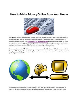 How to Make Money Online from Your Home 
Perhaps stay at home is the best way to enjoy your time. Are you bored with such hectic work and want 
to work from your own home? Did you know that you could actually earn some money while doing 
nothing at home! You can learn how to make money online from home. That is right! No need 
to go for miles, meet such boring people, down the subway along the crowded street, just stay at home. 
Let’s find out what’re the possibilities you can do at home while making money. 
Are you a natural writer? This is how you can make money online! Grab some PLR online and rewrite it 
from your PC or laptop. Then start selling them and earn money from it. Amazon is the great site to start 
publishing your own kindle. 
Or perhaps you are interested in creating apps? If your world is about tech-savvy, then learn how to 
make money with the app stores. Once you have your apps simply submit it to app store with fixed 
 