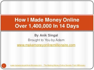 By AnikSingal 
Brought to You by Adam 
www.makemoneyonlinemillionaire.com 
How I Made Money OnlineOver 1,400,000 In 14 Days 
www.makemoneyonlinemillionaire.com -The Making Money Online Secrets From Millionaire 
1  