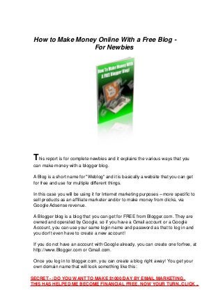 How to Make Money Online With a Free Blog -
For Newbies
This report is for complete newbies and it explains the various ways that you
can make money with a blogger blog.
A Blog is a short name for "Weblog" and it is basically a website that you can get
for free and use for multiple different things.
In this case you will be using it for Internet marketing purposes – more specific to
sell products as an affiliate marketer and/or to make money from clicks, via
Google Adsense revenue.
A Blogger blog is a blog that you can get for FREE from Blogger.com. They are
owned and operated by Google, so if you have a Gmail account or a Google
Account, you can use your same login name and password as that to log in and
you don't even have to create a new account!
If you do not have an account with Google already, you can create one forfree, at
http://www.Blogger.com or Gmail.com.
Once you log in to blogger.com, you can create a blog right away! You get your
own domain name that will look something like this:
SECRET -: DO YOU WANT TO MAKE $1000/DAY BY EMAIL MARKETING .
THIS HAS HELPED ME BECOME FINANCIAL FREE. NOW YOUR TURN..CLICK ..
 