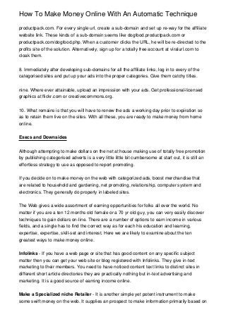 How To Make Money Online With An Automatic Technique

productpack.com. For every single url, create a sub-domain and set up re-way for the affiliate
website link. These kinds of a sub-domain seems like dogfood.productpack.com or
productpack.com/dogfood.php. When a customer clicks the URL, he will be re-directed to the
profits site of the solution. Alternatively, sign up for a totally free account at viralurl.com to
cloak them.


8. Immediately after developing sub-domains for all the affiliate links, log in to every of the
categorised sites and put up your ads into the proper categories. Give them catchy titles.


nine. Where ever attainable, upload an impression with your ads. Get professional-licensed
graphics at flickr.com or creativecommons.org.


10. What remains is that you will have to renew the ads a working day prior to expiration so
as to retain them live on the sites. With all these, you are ready to make money from home
online.


Execs and Downsides


Although attempting to make dollars on the net at house making use of totally free promotion
by publishing categorised adverts is a very little little bit cumbersome at start out, it is still an
effortless strategy to use as opposed to report promoting.


If you decide on to make money on the web with categorized ads, boost merchandise that
are related to household and gardening, net promoting, relationship, computer system and
electronics. They generally do properly in labeled sites.


The Web gives a wide assortment of earning opportunities for folks all over the world. No
matter if you are a ten 12 months old female or a 70 yr old guy, you can very easily discover
techniques to gain dollars on-line. There are a number of options to earn income in various
fields, and a single has to find the correct way as for each his education and learning,
expertise, expertise, skill-set and interest. Here we are likely to examine about the ten
greatest ways to make money online.


Infolinks - If you have a web page or site that has good content on any specific subject
matter then you can get your web site or blog registered with Infolinks. They give in-text
marketing to their members. You need to have noticed content text links to distinct sites in
different short article directories they are practically nothing but in-text advertising and
marketing. It is a good source of earning income online.


Make a Specialized niche Retailer - It is another simple yet potent instrument to make
some swift money on the web. It supplies an prospect to make information primarily based on
 