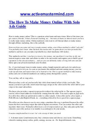 www.activemastermind.com
The How To Make Money Online With Solo
Ads Guide
How to make money online? This is a question asked more and more times. Most of the times you
get courses, Ebooks, Videos, Personal coaching, etc… but none of them (or almost) teach you how
to really make money online. Online marketers only want to sell their products or make money
through affiliate marketing, this is the sad truth.
However there are some real ways to make money online, one of these method is called “solo ads”.
You probably don’t know what the heck this means and i’m gonna show you how powerful this
method is and how can you make it profitable in a short timeframe (4/6 weeks).
This method is not free (you have to invest a few money, not much but it’s not free at all), not
instant (requires some time and efforts in order to be successful) and requires you to build a good
reputation in the solo ads industry… and yes you can definitely make a living with solo ads and
likely quit your job and claim back your freedom.
So.. if you tried many times to make money online, bought materials and read a lot and always
failed, this post is for you. As soon as you master this method and start earning money, you can
scale up and rinse and repeat what you’ve learned so far. This is a great method to make money
online and a lot of internet marketers are making money through this system.
You can buy, sell or swap solos.
When you buy a solo ad, you basically buy clicks from trusted sellers (clicks, not leads). This
means you have to provide a short email message (swipe) to the seller and let the seller deliver your
swipe to his email subscribers.
The buyer also provides a squeeze page used to redirect the seller traffic to. The squeeze page is
used to collect email addresses from traffic coming from the seller. You need a squeeze page and a
free offer (free offers are preferred) in order to collect emails. A free offer can be a free report, a
PLR (Private Label Rights) Ebook, etc.. everything offered for free is good for a squeeze page.
The seller can also choose to use its own swipe, sometimes this way is preferred because the seller
knows the best converting swipes that deliver higher conversions. You can contact the seller and
negotiate what to use. Normally sellers have a set of swipes ready to go, they only pick up the best
related to your offer and use it (or modify it accordingly to fit your needs).
It seems complicated but it is not. Let’s do a recap of what you need:
1. A domain name (yourdomain.com), buy a domain name and choose a nice name. Something
related to making money online, profit, earning, income, etc.. Ex: theprofitformula.com,
 
