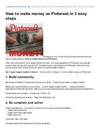 empowernet work.com           http://www.empowernetwork.com/elian/blog/how-to-make-money-on-pinterest/




How to make money on Pinterest in 3 easy
steps




                                      Pinterest is one of the hotest social networks around.
Here 3 easy steps on how t o make money on Pint erest .

First, this only works if your target market is there. The demographics on Pinterest are typically
women who are are into visual stuff. Teachers love to get ideas from Pinterest. Stay at home
moms and work at home moms are also two good target markets.

So, if your t arget market is t here… here are the 3 steps on how to make money on Pinterest.

1. Build community
Be social and build a community around your niche… what is your niche or target market

Make your boards relate to your niche… is your target market wahm… create titles with
descriptions that will help them. Max out your personal description and specific board descriptions.

Social share your boards – Facebook, Twitter, etc

Social bookmark your boards – Digg, StumbleUpon, etc.

2. Be complete and active
Great descriptions – if you post a quote, put the quote in the description…
…make them personal
…make them mini sales page
…make them fun

Comment, like, and repin

Create boards with keywords from your business
 