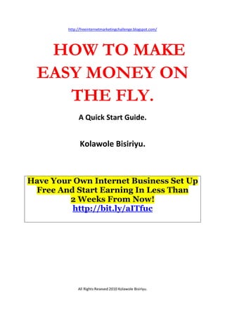 http://freeinternetmarketingchallenge.blogspot.com/




   HOW TO MAKE
  EASY MONEY ON
     THE FLY.
              A Quick Start Guide.


               Kolawole Bisiriyu.



Have Your Own Internet Business Set Up
 Free And Start Earning In Less Than
         2 Weeks From Now!
          http://bit.ly/aITfuc




              All Rights Reseved 2010 Kolawole Bisiriyu.
 