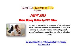 NEW 2013
Make Money Online by PTC Sites

       PTC sites or pay to click sites are one of the easiest and
       most accessible sites that can be used when your first
         looking to earn extra income online. They are also
       great if you have a product that you wish to advertise
                                 online.



     Take Action Now “FREE ACCESS” for more
                 information
 