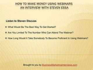 HOW TO MAKE MONEY USING WEBINARS
           AN INTERVIEW WITH STEVEN ESSA



Listen to Steven Discuss

 What Would Be The Best Way To Get Started?

 Are You Limited To The Number Who Can Attend The Webinar?

 How Long Would It Take Somebody To Become Proficient In Using Webinars?




                Brought to you by BusinessMarketingInterviews.com
 