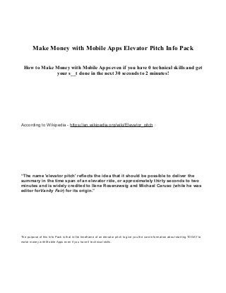 Make Money with Mobile Apps Elevator Pitch Info Pack
How to Make Money with Mobile Apps even if you have 0 technical skills and get
your s__t done in the next 30 seconds to 2 minutes!
According to Wikipedia - https://en.wikipedia.org/wiki/Elevator_pitch :
“The name 'elevator pitch' reflects the idea that it should be possible to deliver the
summary in the time span of an elevator ride, or approximately thirty seconds to two
minutes and is widely credited to Ilene Rosenzweig and Michael Caruso (while he was
editor forVanity Fair) for its origin.”
The purpose of this Info Pack is that in the timeframe of an elevator pitch to give you the core information about starting TODAY to
make money with Mobile Apps even if you have 0 technical skills.
 