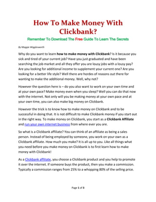 How To Make Money With
                  Clickbank?
       Remember To Download The Free Guide To Learn The Secrets

By Maggie Wigglesworth

Why do you want to learn how to make money with Clickbank? Is it because you
sick and tired of your current job? Have you just graduated and have been
searching the job market and all they offer you are lousy jobs with a lousy pay?
Are you looking for additional income to supplement your current one? Are you
looking for a better life style? Well there are hordes of reasons out there for
wanting to make the additional money. Well, why not?

However the question here is – do you also want to work on your own time and
at your own pace? Make money even when you sleep? Well you can do that now
with the internet. Not only will you be making money at your own pace and at
your own time, you can also make big money on Clickbank.

However the trick is to know how to make money on Clickbank and to be
successful in doing that. It is not difficult to make Clickbank money if you start out
in the right way. To make money on Clickbank, you start as a Clickbank Affiliate
and run your own internet business from where ever you are.

So what is a Clickbank affiliate? You can think of an affiliate as being a sales
person. Instead of being employed by someone, you work on your own as a
Clickbank affiliate. How much you make? It is all up to you. Like all things what
you need before you make money on Clickbank is to first learn how to make
money with Clickbank!

As a Clickbank affiliate, you choose a Clickbank product and you help to promote
it over the internet. If someone buys the product, then you make a commission.
Typically a commission ranges from 25% to a whopping 80% of the selling price.




                                      Page 1 of 3
 