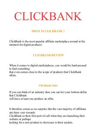 CLICKBANK
WHAT IS CLICKBANK ?
ClickBank is the most popular affiliate marketplace around at the
moment for digital products.
CLICKBANK REVIEW
When it comes to digital marketplaces, you would be hard-pressed
to find something
that even comes close to the scope of products that ClickBank
offers.
Clickbank Info
If you can think of an industry then you can bet your bottom dollar
that ClickBank
will have at least one product on offer.
It therefore comes as no surprise that the vast majority of affiliates
out there veer towards
ClickBank as their first port of call when they are launching their
website or perhaps
looking for a new product to showcase to their readers.
 