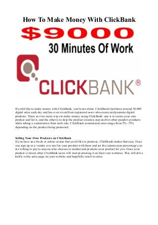 How To Make Money With ClickBank
If you'd like to make money with ClickBank, you're not alone. ClickBank facilitates around 30,000
digital sales each day and has over six million registered users who create and promote digital
products. There are two main ways to make money using ClickBank: one is to create your own
product and list it, and the other is to skip the product creation step and list other people's products
while taking a commission from each sale. ClickBank commission rates range from 5%–75%
depending on the product being promoted.
Selling Your Own Products on ClickBank
If you have an e-book or online course that you'd like to promote, ClickBank makes that easy. Once
you sign up as a vendor you can list your product with them and set the commission percentage you
are willing to pay to anyone who chooses to market and promote your product for you. Once your
product is listed, other ClickBank users will start promoting it on their own websites. This will drive
traffic to the sales page on your website and hopefully result in sales.
 