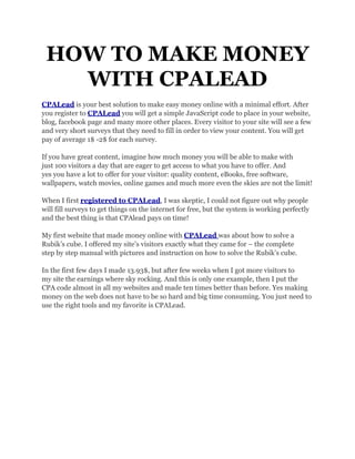 HOW TO MAKE MONEY
   WITH CPALEAD
CPALead is your best solution to make easy money online with a minimal effort. After
you register to CPALead you will get a simple JavaScript code to place in your website,
blog, facebook page and many more other places. Every visitor to your site will see a few
and very short surveys that they need to fill in order to view your content. You will get
pay of average 1$ -2$ for each survey.

If you have great content, imagine how much money you will be able to make with
just 100 visitors a day that are eager to get access to what you have to offer. And
yes you have a lot to offer for your visitor: quality content, eBooks, free software,
wallpapers, watch movies, online games and much more even the skies are not the limit!

When I first registered to CPALead, I was skeptic, I could not figure out why people
will fill surveys to get things on the internet for free, but the system is working perfectly
and the best thing is that CPAlead pays on time!

My first website that made money online with CPALead was about how to solve a
Rubik’s cube. I offered my site’s visitors exactly what they came for – the complete
step by step manual with pictures and instruction on how to solve the Rubik’s cube.

In the first few days I made 13.93$, but after few weeks when I got more visitors to
my site the earnings where sky rocking. And this is only one example, then I put the
CPA code almost in all my websites and made ten times better than before. Yes making
money on the web does not have to be so hard and big time consuming. You just need to
use the right tools and my favorite is CPALead.
 