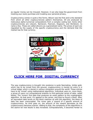 as regular money can be misused. However, it can also keep the government from
tracking your every purchase and invading your personal privacy.
Cryptocurrency comes in quite a few forms. Bitcoin was the first and is the standard
from which all other cryptocurrencies pattern themselves. All are produced by
meticulous alpha-numerical computations from a complex coding tool. Some other
cryptocurrencies are Litecoin, Namecoin, Peercoin, Dogecoin, and Worldcoin, to
name a few. These are called altcoins as a generalized name. The prices of each are
regulated by the supply of the specific cryptocurrency and the demand that the
market has for that currency.
CLICK HERE FOR DIGITAL CURRENCY
The way cryptocurrency is brought into existence is quite fascinating. Unlike gold,
which has to be mined from the ground, cryptocurrency is merely an entry in a
virtual ledger which is stored in various computers around the world. These entries
have to be 'mined' using mathematical algorithms. Individual users or, more likely,
a group of users run computational analysis to find particular series of data, called
blocks. The 'miners' find data that produces an exact pattern to the cryptographic
algorithm. At that point, it's applied to the series, and they've found a block. After
an equivalent data series on the block matches up with the algorithm, the block of
data has been unencrypted. The miner gets a reward of a specific amount of
cryptocurrency. As time goes on, the amount of the reward decreases as the
cryptocurrency becomes scarcer. Adding to that, the complexity of the algorithms in
the search for new blocks is also increased. Computationally, it becomes harder to
 