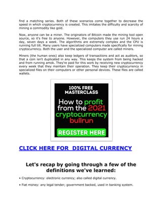 find a matching series. Both of these scenarios come together to decrease the
speed in which cryptocurrency is created. This imitates the difficulty and scarcity of
mining a commodity like gold.
Now, anyone can be a miner. The originators of Bitcoin made the mining tool open
source, so it's free to anyone. However, the computers they use run 24 hours a
day, seven days a week. The algorithms are extremely complex and the CPU is
running full tilt. Many users have specialized computers made specifically for mining
cryptocurrency. Both the user and the specialized computer are called miners.
Miners (the human ones) also keep ledgers of transactions and act as auditors, so
that a coin isn't duplicated in any way. This keeps the system from being hacked
and from running amok. They're paid for this work by receiving new cryptocurrency
every week that they maintain their operation. They keep their cryptocurrency in
specialized files on their computers or other personal devices. These files are called
wallets.
CLICK HERE FOR DIGITAL CURRENCY
Let's recap by going through a few of the
definitions we've learned:
• Cryptocurrency: electronic currency; also called digital currency.
• Fiat money: any legal tender; government backed, used in banking system.
 