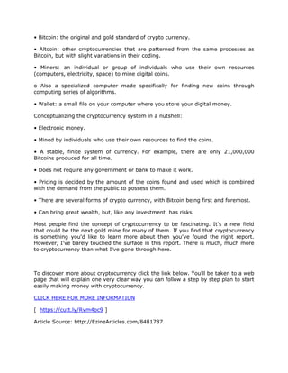 • Bitcoin: the original and gold standard of crypto currency.
• Altcoin: other cryptocurrencies that are patterned from the same processes as
Bitcoin, but with slight variations in their coding.
• Miners: an individual or group of individuals who use their own resources
(computers, electricity, space) to mine digital coins.
o Also a specialized computer made specifically for finding new coins through
computing series of algorithms.
• Wallet: a small file on your computer where you store your digital money.
Conceptualizing the cryptocurrency system in a nutshell:
• Electronic money.
• Mined by individuals who use their own resources to find the coins.
• A stable, finite system of currency. For example, there are only 21,000,000
Bitcoins produced for all time.
• Does not require any government or bank to make it work.
• Pricing is decided by the amount of the coins found and used which is combined
with the demand from the public to possess them.
• There are several forms of crypto currency, with Bitcoin being first and foremost.
• Can bring great wealth, but, like any investment, has risks.
Most people find the concept of cryptocurrency to be fascinating. It's a new field
that could be the next gold mine for many of them. If you find that cryptocurrency
is something you'd like to learn more about then you've found the right report.
However, I've barely touched the surface in this report. There is much, much more
to cryptocurrency than what I've gone through here.
To discover more about cryptocurrency click the link below. You'll be taken to a web
page that will explain one very clear way you can follow a step by step plan to start
easily making money with cryptocurrency.
CLICK HERE FOR MORE INFORMATION
[ https://cutt.ly/Rvm4oc9 ]
Article Source: http://EzineArticles.com/8481787
 