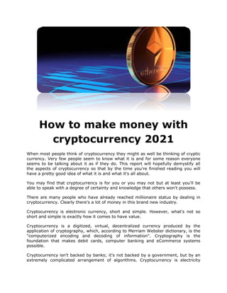 How to make money with
cryptocurrency 2021
When most people think of cryptocurrency they might as well be thinking of cryptic
currency. Very few people seem to know what it is and for some reason everyone
seems to be talking about it as if they do. This report will hopefully demystify all
the aspects of cryptocurrency so that by the time you're finished reading you will
have a pretty good idea of what it is and what it's all about.
You may find that cryptocurrency is for you or you may not but at least you'll be
able to speak with a degree of certainty and knowledge that others won't possess.
There are many people who have already reached millionaire status by dealing in
cryptocurrency. Clearly there's a lot of money in this brand new industry.
Cryptocurrency is electronic currency, short and simple. However, what's not so
short and simple is exactly how it comes to have value.
Cryptocurrency is a digitized, virtual, decentralized currency produced by the
application of cryptography, which, according to Merriam Webster dictionary, is the
"computerized encoding and decoding of information". Cryptography is the
foundation that makes debit cards, computer banking and eCommerce systems
possible.
Cryptocurrency isn't backed by banks; it's not backed by a government, but by an
extremely complicated arrangement of algorithms. Cryptocurrency is electricity
 