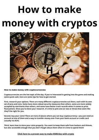 H
How to make
money with cryptos
How to make money with cryptocurrencies
Cryptocurrencies are the hot topic of the day. If you're interested in getting into the game and making
some quick cash, here are some tips for how to get started.
First, research your options. There are many different cryptocurrencies out there, each with its own
set of pros and cons. Some have more robust security measures than others, some are more widely
accepted by merchants than others, and some have better track records when it comes to price
fluctuations. Once you've done your research, it's time to pick one (or two or three) that seem like
they'll be right for you.
Second, buy your coins! There are tons of places where you can buy cryptocurrency—you just need an
account at one of them and a way to transfer money over from your bank account or credit card
(usually via ACH).
Third, learn how to store your coins properly. You want to keep them safe from hackers and thieves,
but also accessible enough that you don't forget about them when it's time to spend them!
Click here to a proven way to make $500/day with crypto
 