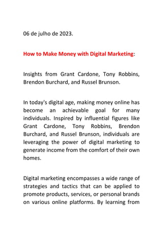 06 de julho de 2023.
How to Make Money with Digital Marketing:
Insights from Grant Cardone, Tony Robbins,
Brendon Burchard, and Russel Brunson.
In today's digital age, making money online has
become an achievable goal for many
individuals. Inspired by influential figures like
Grant Cardone, Tony Robbins, Brendon
Burchard, and Russel Brunson, individuals are
leveraging the power of digital marketing to
generate income from the comfort of their own
homes.
Digital marketing encompasses a wide range of
strategies and tactics that can be applied to
promote products, services, or personal brands
on various online platforms. By learning from
 
