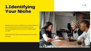 1.Identifying
Your Niche
Research the market to identify your target audience
and the best niche for you. Know who you are
competing against and how you can differentiate
yourself.
Determine what type of service/product you will be
offering.
 