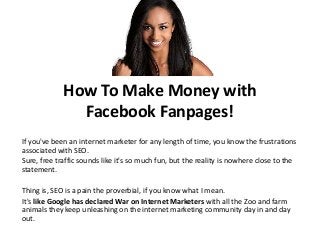 How To Make Money with
Facebook Fanpages!
If you've been an internet marketer for any length of time, you know the frustrations
associated with SEO.
Sure, free traffic sounds like it's so much fun, but the reality is nowhere close to the
statement.

Thing is, SEO is a pain the proverbial, if you know what I mean.
It's like Google has declared War on Internet Marketers with all the Zoo and farm
animals they keep unleashing on the internet marketing community day in and day
out.

 