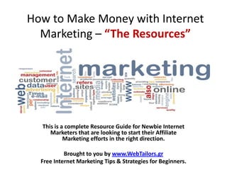 How to Make Money with Internet
  Marketing – “The Resources”




  This is a complete Resource Guide for Newbie Internet
     Marketers that are looking to start their Affiliate
           Marketing efforts in the right direction.

           Brought to you by www.WebTailors.gr
  Free Internet Marketing Tips & Strategies for Beginners.
 