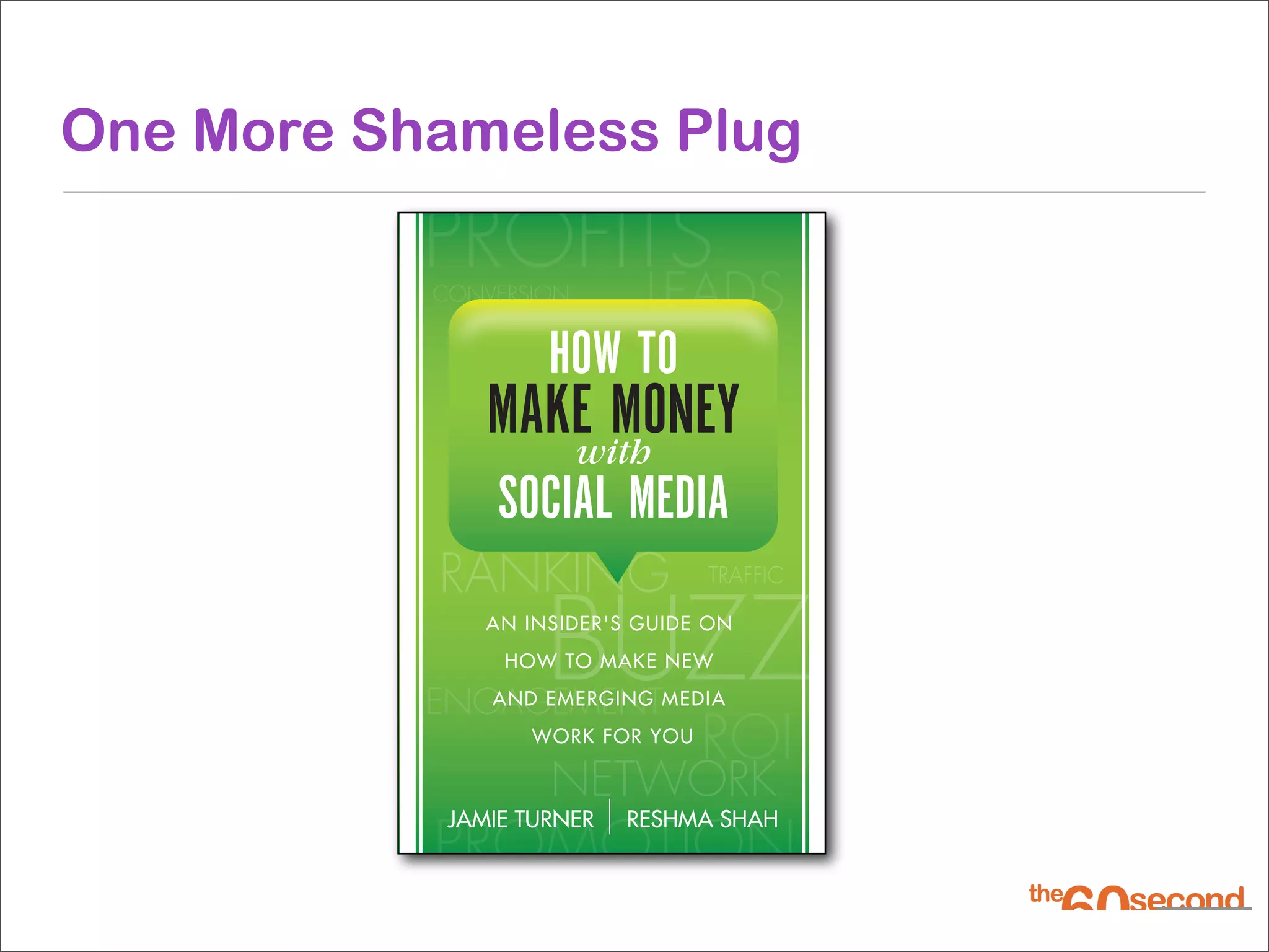 One More Shameless Plug
           PROFITS
           CONVERSION       LEADS
                    HOW TO
               MAKE MONEY
                  with
                SOCIAL MEDIA
           RANKING               TRAFFIC



                    BUZZ
               AN INSIDER'S GUIDE ON
                HOW TO MAKE NEW

           ENGAGEMENTMEDIA
              AND EMERGING
                  WORK FOR YOU
                                 ROI
                    NETWORK
           PROMOTION
            JAMIE TURNER   RESHMA SHAH
 